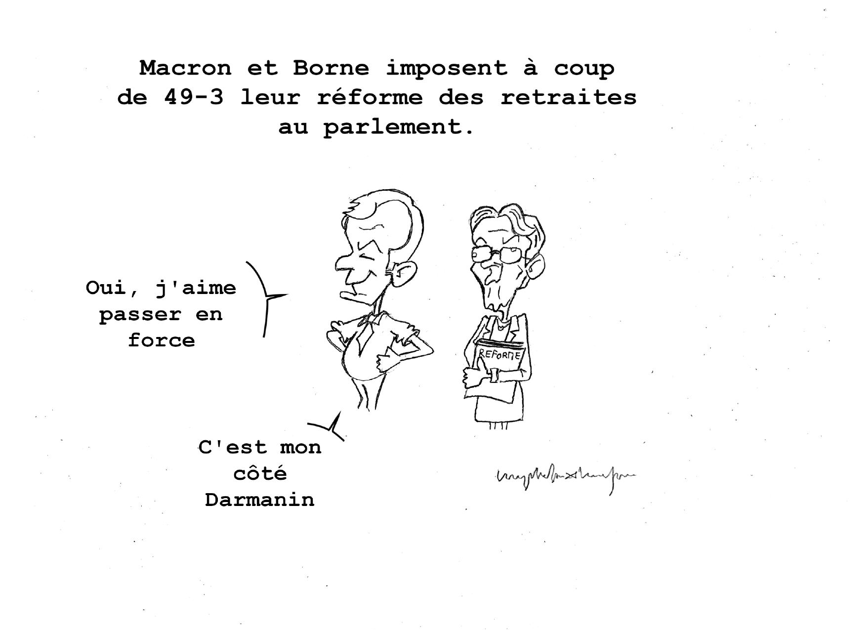 Sous le titre « Macron et Borne imposent à coup de 49-3 leur réforme des retraites au parlement », Emmanuel Macron et Élisabeth Borne se tiennent debout côte à côte. Macron, avec un air satisfait et un peu lubrique dit : « Oui, j'aime passer en force. C'est mon coté Darmanin. ». Élisabeth Borne tient un porte-documents portant la mention « Réforme ». Elle a l'air bête et perdue, ne réagit pas.